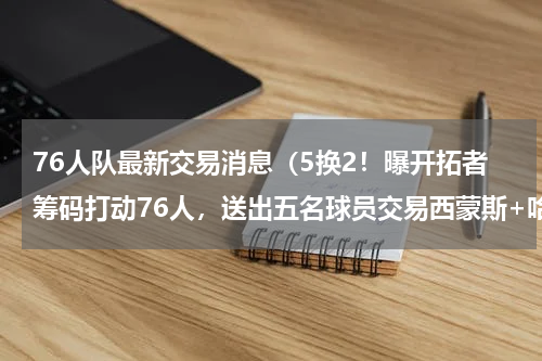 76人队最新交易消息（5换2！曝开拓者筹码打动76人，送出五名球员交易西蒙斯+哈里斯）