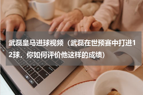 武磊皇马进球视频（武磊在世预赛中打进12球，你如何评价他这样的成绩）