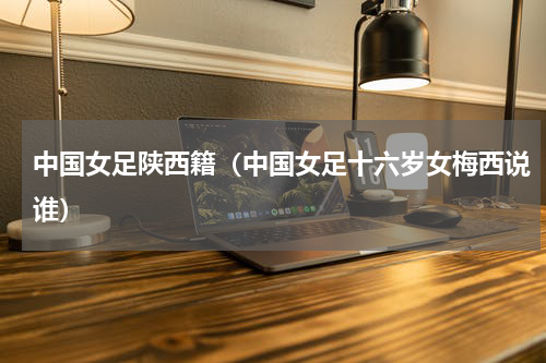 中国女足陕西籍（中国女足十六岁女梅西说谁）