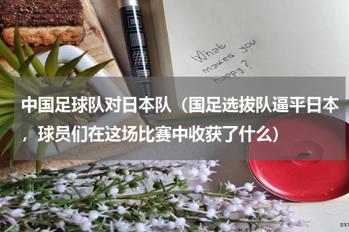 中国足球队对日本队（国足选拔队逼平日本，球员们在这场比赛中收获了什么）