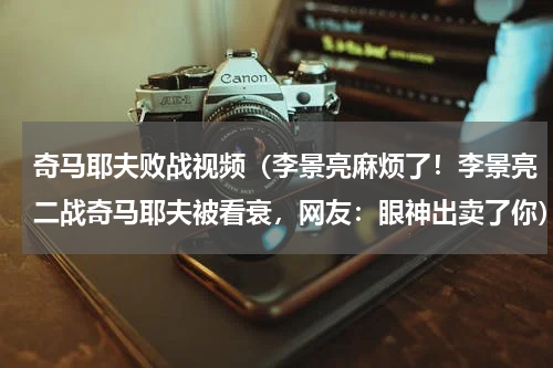 奇马耶夫败战视频（李景亮麻烦了！李景亮二战奇马耶夫被看衰，网友：眼神出卖了你）