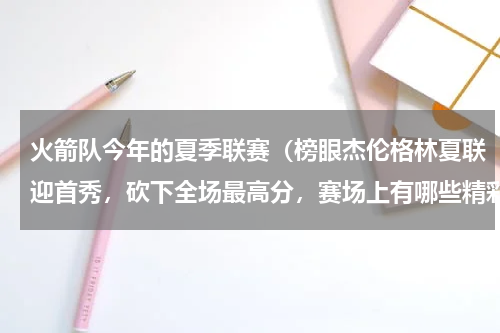 火箭队今年的夏季联赛（榜眼杰伦格林夏联迎首秀，砍下全场最高分，赛场上有哪些精彩瞬间）