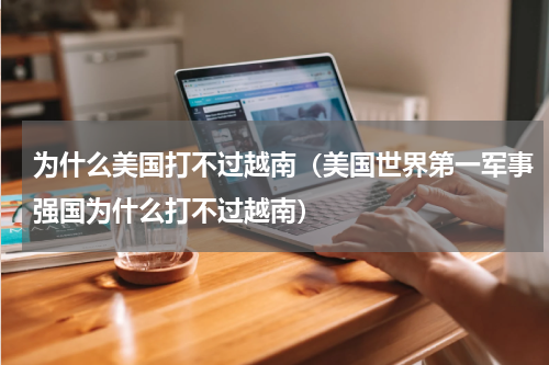 为什么美国打不过越南（美国世界第一军事强国为什么打不过越南）