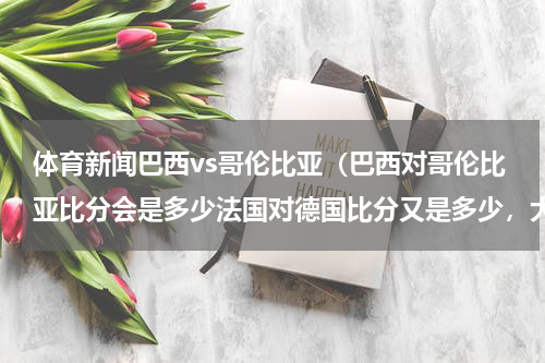 体育新闻巴西vs哥伦比亚（巴西对哥伦比亚比分会是多少法国对德国比分又是多少，大家估计，下哥斯达黎加黑马可以赢荷兰）