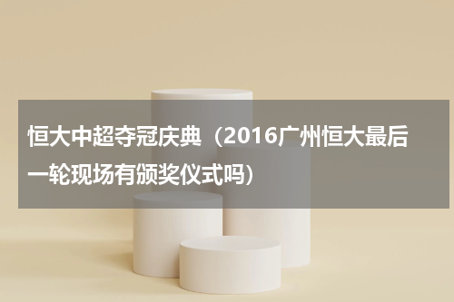 恒大中超夺冠庆典（2016广州恒大最后一轮现场有颁奖仪式吗）