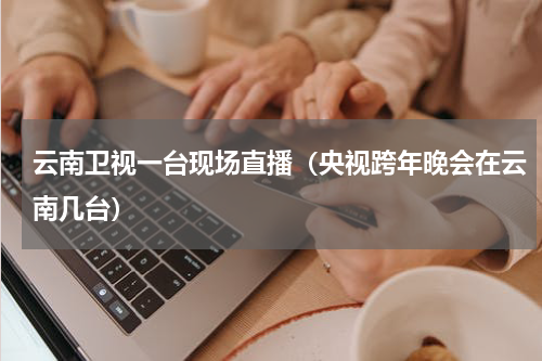 云南卫视一台现场直播（央视跨年晚会在云南几台）