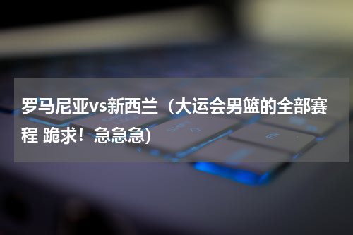 罗马尼亚vs新西兰（大运会男篮的全部赛程 跪求！急急急）