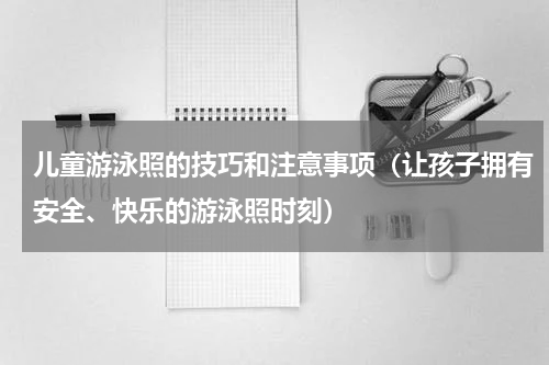 儿童游泳照的技巧和注意事项（让孩子拥有安全、快乐的游泳照时刻）