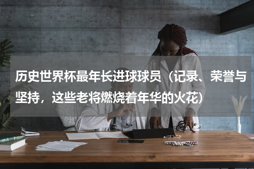 历史世界杯最年长进球球员（记录、荣誉与坚持，这些老将燃烧着年华的火花）