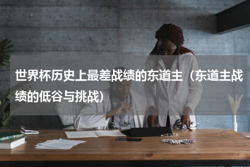 世界杯历史上最差战绩的东道主（东道主战绩的低谷与挑战）
