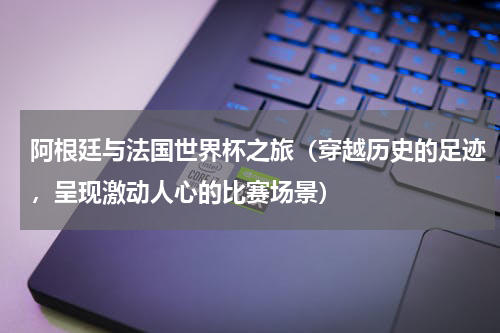 阿根廷与法国世界杯之旅（穿越历史的足迹，呈现激动人心的比赛场景）
