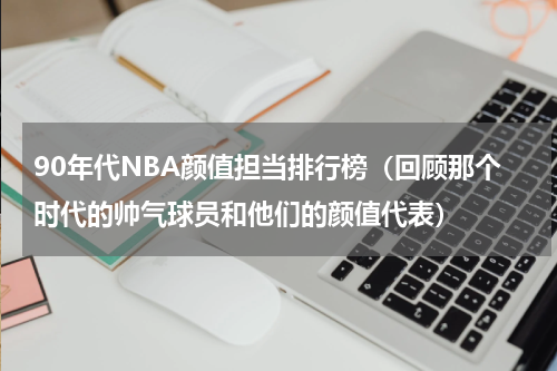 90年代NBA颜值担当排行榜（回顾那个时代的帅气球员和他们的颜值代表）