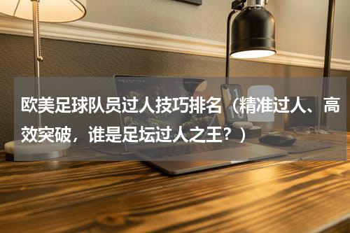 欧美足球队员过人技巧排名（精准过人、高效突破，谁是足坛过人之王？）
