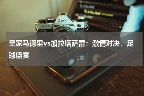 皇家马德里vs加拉塔萨雷：激情对决，足球盛宴