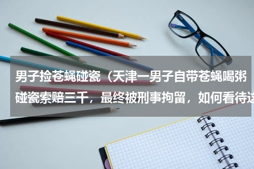 男子捡苍蝇碰瓷（天津一男子自带苍蝇喝粥碰瓷索赔三千，最终被刑事拘留，如何看待这种行为）