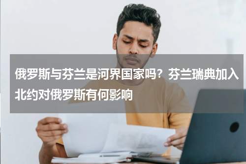 俄罗斯与芬兰是河界国家吗？芬兰瑞典加入北约对俄罗斯有何影响
