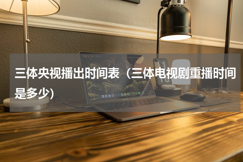 三体央视播出时间表（三体电视剧重播时间是多少）