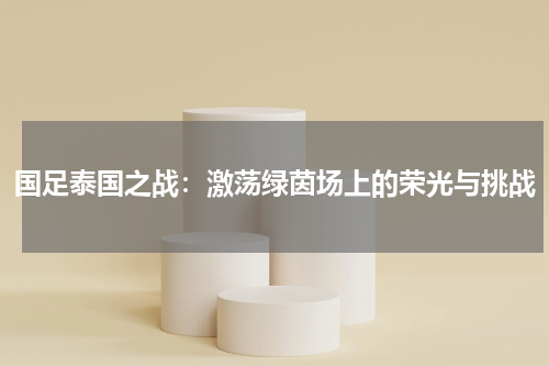 国足泰国之战：激荡绿茵场上的荣光与挑战