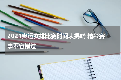 2021奥运女排比赛时间表揭晓 精彩赛事不容错过