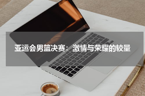 亚运会男篮决赛：激情与荣耀的较量