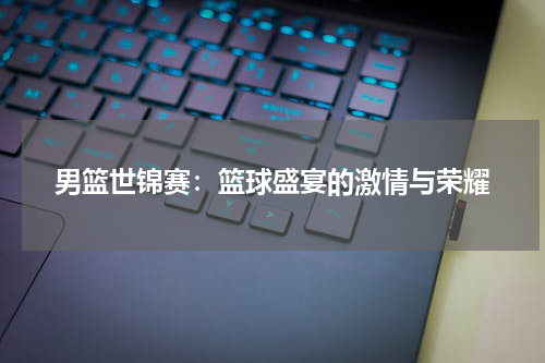 男篮世锦赛：篮球盛宴的激情与荣耀