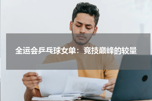 全运会乒乓球女单：竞技巅峰的较量