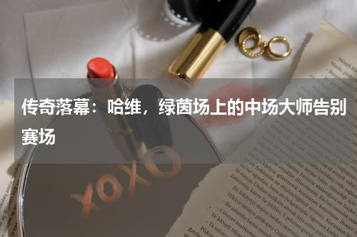 传奇落幕：哈维，绿茵场上的中场大师告别赛场
