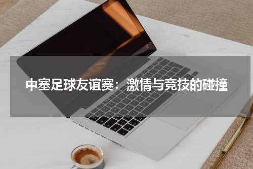 中塞足球友谊赛：激情与竞技的碰撞