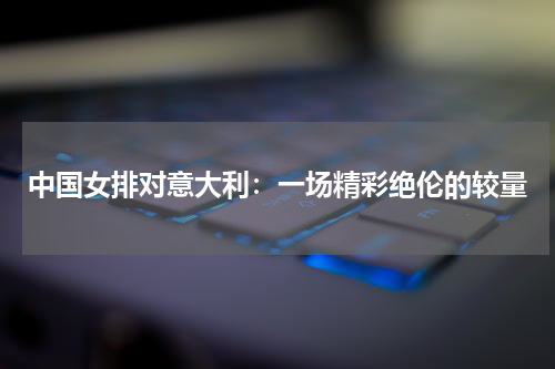 中国女排对意大利：一场精彩绝伦的较量