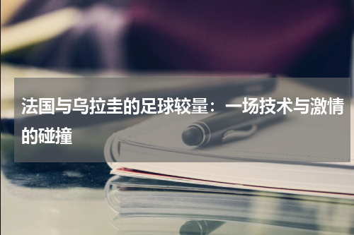 法国与乌拉圭的足球较量：一场技术与激情的碰撞