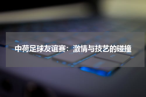 中荷足球友谊赛：激情与技艺的碰撞