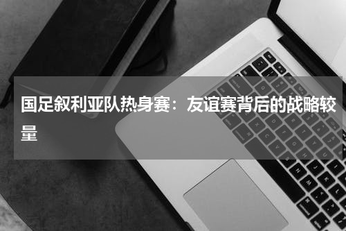 国足叙利亚队热身赛：友谊赛背后的战略较量