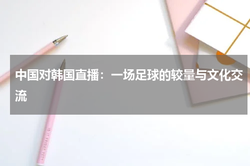 中国对韩国直播：一场足球的较量与文化交流
