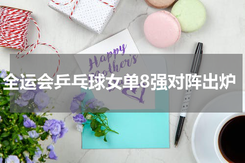 全运会乒乓球女单8强对阵出炉