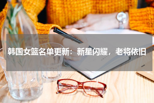 韩国女篮名单更新：新星闪耀，老将依旧