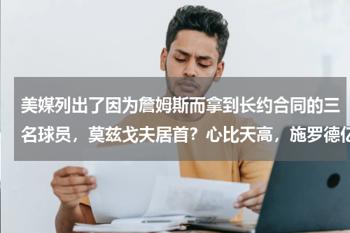 美媒列出了因为詹姆斯而拿到长约合同的三名球员，莫兹戈夫居首？心比天高，施罗德亿元梦碎，他们却能轻松拿下与实力不配的大合同