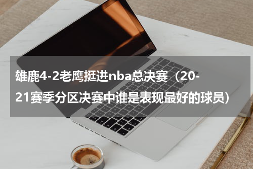 雄鹿4-2老鹰挺进nba总决赛（20-21赛季分区决赛中谁是表现最好的球员）