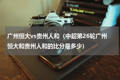 广州恒大vs贵州人和（中超第26轮广州恒大和贵州人和的比分是多少）