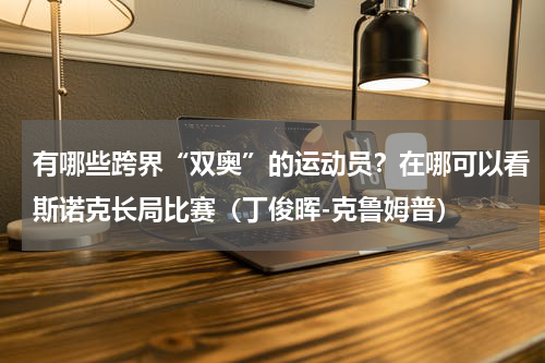 有哪些跨界“双奥”的运动员？在哪可以看斯诺克长局比赛（丁俊晖-克鲁姆普）
