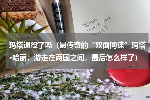 玛塔退役了吗（最传奇的“双面间谍”玛塔·哈丽，游走在两国之间，最后怎么样了）