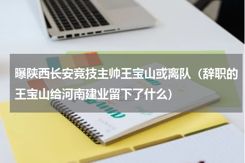 曝陕西长安竞技主帅王宝山或离队（辞职的王宝山给河南建业留下了什么）