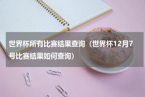 世界杯所有比赛结果查询（世界杯12月7号比赛结果如何查询）