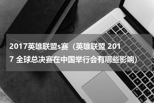 2017英雄联盟s赛（英雄联盟 2017 全球总决赛在中国举行会有哪些影响）