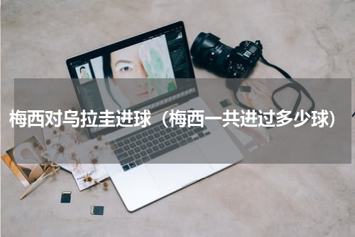 梅西对乌拉圭进球（梅西一共进过多少球）