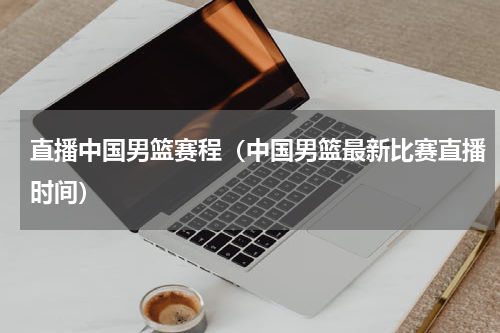 直播中国男篮赛程（中国男篮最新比赛直播时间）