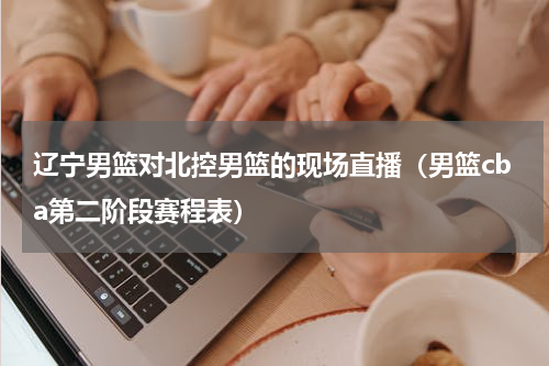 辽宁男篮对北控男篮的现场直播（男篮cba第二阶段赛程表）