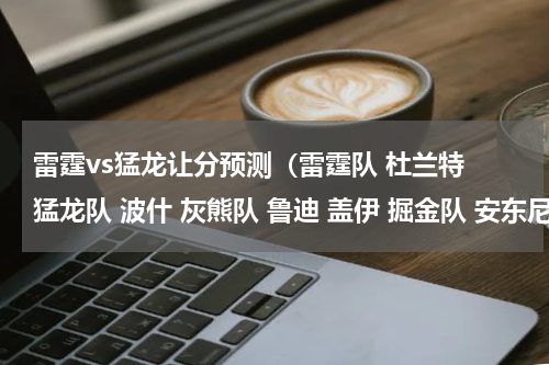 雷霆vs猛龙让分预测（雷霆队 杜兰特 猛龙队 波什 灰熊队 鲁迪 盖伊 掘金队 安东尼他们一得高分就有人说是刷数据）