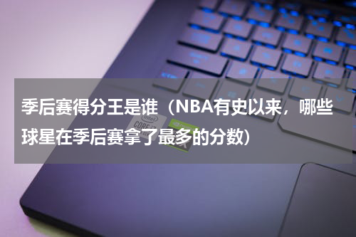 季后赛得分王是谁（NBA有史以来，哪些球星在季后赛拿了最多的分数）