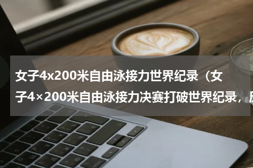 女子4x200米自由泳接力世界纪录（女子4×200米自由泳接力决赛打破世界纪录，历届的自由泳接力赛世界纪录都有哪些）