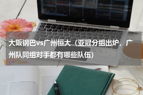 大阪钢巴vs广州恒大（亚冠分组出炉，广州队同组对手都有哪些队伍）